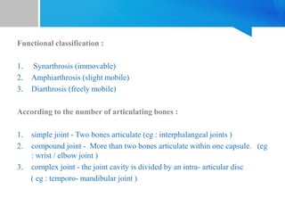 Functional classification :
1. Synarthrosis (immovable)
2. Amphiarthrosis (slight mobile)
3. Diarthrosis (freely mobile)
According to the number of articulating bones :
1. simple joint - Two bones articulate (eg : interphalangeal joints )
2. compound joint - More than two bones articulate within one capsule. (eg
: wrist / elbow joint )
3. complex joint - the joint cavity is divided by an intra- articular disc
( eg : temporo- mandibular joint )
 