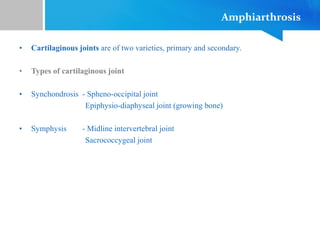 Amphiarthrosis
• Cartilaginous joints are of two varieties, primary and secondary.
• Types of cartilaginous joint
• Synchondrosis - Spheno-occipital joint
Epiphysio-diaphyseal joint (growing bone)
• Symphysis - Midline intervertebral joint
Sacrococcygeal joint
 