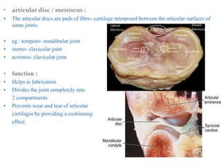 • articular disc / meniscus :
• The articular discs are pads of fibro- cartilage interposed between the articular surfaces of
some joints
• eg : temporo- mandibular joint
• sterno- clavicular joint
• acromio- clavicular joint
• function :
• Helps in lubrication
• Divides the joint completely into
2 compartments
• Prevents wear and tear of articular
cartilages by providing a cushioning
effect.
 