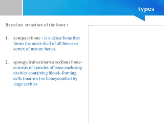 types
Based on structure of the bone :
1. compact bone - is a dense bone that
forms the outer shell of all bones or
cortex of mature bones.
2. spongy/trabecular/cancellous bone-
consists of spicules of bone enclosing
cavities containing blood- forming
cells (marrow) or honeycombed by
large cavities
 