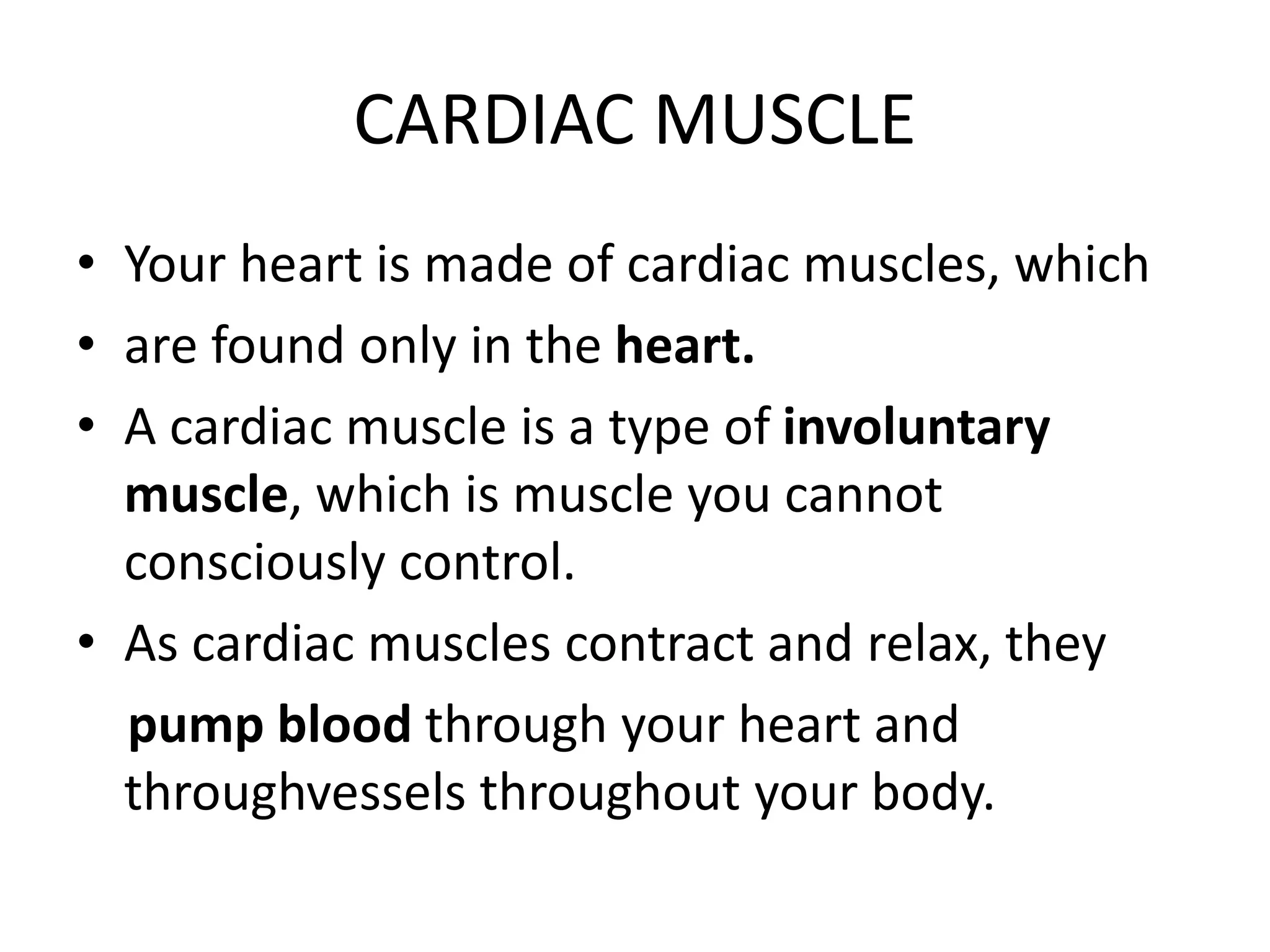 CARDIAC MUSCLE
• Your heart is made of cardiac muscles, which
• are found only in the heart.
• A cardiac muscle is a type of involuntary
muscle, which is muscle you cannot
consciously control.
• As cardiac muscles contract and relax, they
pump blood through your heart and
throughvessels throughout your body.
 