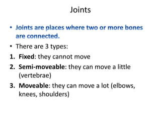 Joints
• There are 3 types:
1. Fixed: they cannot move
2. Semi-moveable: they can move a little
(vertebrae)
3. Moveable: they can move a lot (elbows,
knees, shoulders)
 