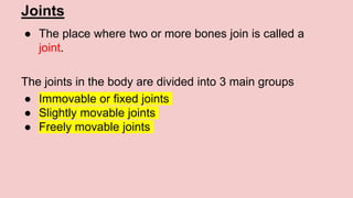 Joints
● The place where two or more bones join is called a
joint.
The joints in the body are divided into 3 main groups
● Immovable or fixed joints
● Slightly movable joints
● Freely movable joints
 