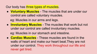 Our body has three types of muscles.
● Voluntary Muscles - The muscles that are under our
control are called voluntary muscles.
eg: Muscles in our arms and legs.
● Involuntary Muscles - The muscles that work but not
under our control are called involuntary muscles.
eg: Muscles in our stomach and intestine.
● Cardiac Muscles - These muscles are found in the
walls of heart and make our heart beat.They are not
under our control. They work throughout our life and
never get tired.
 