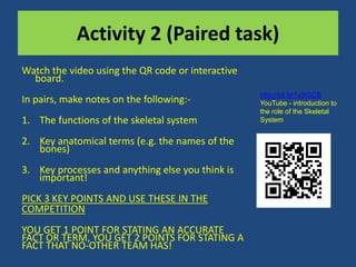 Activity 2 (Paired task) 
Watch the video using the QR code or interactive 
board. 
In pairs, make notes on the following:- 
1. The functions of the skeletal system 
2. Key anatomical terms (e.g. the names of the 
bones) 
3. Key processes and anything else you think is 
important! 
PICK 3 KEY POINTS AND USE THESE IN THE 
COMPETITION 
YOU GET 1 POINT FOR STATING AN ACCURATE 
FACT OR TERM, YOU GET 2 POINTS FOR STATING A 
FACT THAT NO-OTHER TEAM HAS! 
http://bit.ly/1y3iGCB 
YouTube - introduction to 
the role of the Skeletal 
System 
 