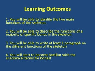 Learning Outcomes 
1. You will be able to identify the five main 
functions of the skeleton. 
2. You will be able to describe the functions of a 
majority of specific bones in the skeleton. 
3. You will be able to write at least 1 paragraph on 
the different functions of the skeleton 
4. You will start to become familiar with the 
anatomical terms for bones! 
 