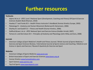 Further resources 
Textbooks 
• Adams M et al – BTEC Level 3 National Sport (Development, Coaching and Fitness) OR Sport & Exercise 
Sciences Student Book (Pearson, 2010) 
• Howley E T and Franks B D – Health Fitness Instructor’s Handbook (Human Kinetics Europe, 2003) 
• Palastanga N – Anatomy and Human Movement (Butterworth-Heinemann, 2006) 
• Sharkey B J and Gaskill S E – Fitness and Health (Human Kinetics, 2006) 
• Stafford-Brown J et al – BTEC National Sport and Exercise Science (Hodder Arnold, 2007) 
• Tortora G J and Derrickson B H – Principles of Anatomy and Physiology (John Wiley and Sons, 2008) 
Journals 
• American College of Sport Medicine’s Health and Fitness Journal / British Journal of Sports Medicine / 
Exercise and Sport Sciences Reviews / International Journal of Sports Science and Coaching / Medicine and 
Science in Sports and Exercise / Research Quarterly for Exercise and Sport 
Websites 
• American College of Sports Medicine www.acsm.org 
• British Association of Sport and Exercise Sciences www.bases.org.uk 
• Human Kinetics www.humankinetics.com 
• Sport Science www.sportsci.org 
• Top End Sports www.topendsports.com 
