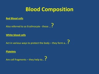 Blood Composition 
Red Blood cells 
Also referred to as Erythrocyte - these …? 
White blood cells 
Act in various ways to protect the body – they form a…? 
Platelets 
Are cell fragments – they help to…? 
 