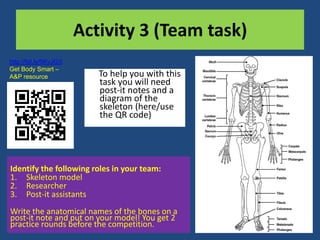 Activity 3 (Team task) 
To help you with this 
task you will need 
post-it notes and a 
diagram of the 
skeleton (here/use 
the QR code) 
http://bit.ly/5KvJGX 
Get Body Smart – 
A&P resource 
Identify the following roles in your team: 
1. Skeleton model 
2. Researcher 
3. Post-it assistants 
Write the anatomical names of the bones on a 
post-it note and put on your model! You get 2 
practice rounds before the competition. 
 