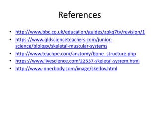 References
• http://www.bbc.co.uk/education/guides/zpkq7ty/revision/1
• https://www.qldscienceteachers.com/junior-
science/biology/skeletal-muscular-systems
• http://www.teachpe.com/anatomy/bone_structure.php
• https://www.livescience.com/22537-skeletal-system.html
• http://www.innerbody.com/image/skelfov.html
 