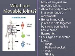 What are
What are
Movable Joints?
Movable Joints?
• Most of the joint are
movable joints.
• Allow the body to move
in a wide range of
movements.
• Bones in movable
joints are held together
by strong connective
tissue called
ligaments.
• Four types of movable
joints:
• Hinge
• Ball-and-socket
• Pivot
• Gliding
 