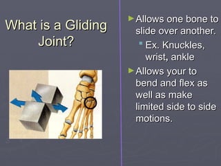 What is a Gliding
What is a Gliding
Joint?
Joint?
►Allows one bone to
Allows one bone to
slide over another.
slide over another.
 Ex. Knuckles,
Ex. Knuckles,
wrist
wrist,
, ankle
ankle
►Allows your to
Allows your to
bend and flex as
bend and flex as
well as make
well as make
limited side to side
limited side to side
motions.
motions.
 
