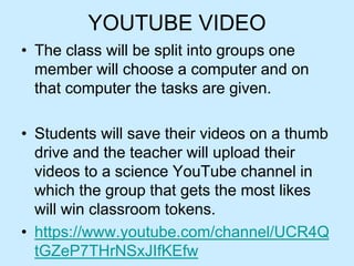 YOUTUBE VIDEO
• The class will be split into groups one
member will choose a computer and on
that computer the tasks are given.
• Students will save their videos on a thumb
drive and the teacher will upload their
videos to a science YouTube channel in
which the group that gets the most likes
will win classroom tokens.
• https://www.youtube.com/channel/UCR4Q
tGZeP7THrNSxJIfKEfw
 