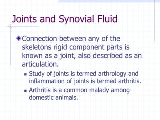 Joints and Synovial Fluid
Connection between any of the
skeletons rigid component parts is
known as a joint, also described as an
articulation.
 Study of joints is termed arthrology and
inflammation of joints is termed arthritis.
 Arthritis is a common malady among
domestic animals.
 