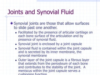 Joints and Synovial Fluid
Synovial joints are those that allow surfaces
to slide past one another.
 Facilitated by the presence of articular cartilage on
each bone surface of the articulation and by
presence of synovial fluid.
 Synovial joint is enclosed by a joint capsule
 Synovial fluid is contained within the joint capsule
and is secreted by its inner membrane, the
synovial membrane
 Outer layer of the joint capsule is a fibrous layer
that extends from the periosteum of each bone
and contributes to the stability of the joint. A
meniscus within the joint capsule serves a
 