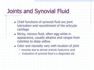 Joints and Synovial Fluid
 Chief functions of synovial fluid are joint
lubrication and nourishment of the articular
cartilage
 Sticky, viscous fluid, often egg-white in
appearance, usually alkaline and ranges from
colorless to deep yellow.
 Color and viscosity vary with location of joint
 viscosity due to almost entirely hyaluronic acid
 Evaluation of synovial fluid is a diagnostic aid
 