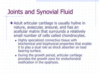 Joints and Synovial Fluid
Adult articular cartilage is usually hyline in
nature, avascular, aneural, and has an
acellular matrix that surrounds a relatively
small number of cells called chondrocytes.
 Highly specialized connective tissue with
biochemical and biophysical properties that enable
it to play a dual role as shock absorber an load
bearing surface.
 During the growth period, articular cartilage
provides the growth zone for endochondral
ossification in the epiphysis.
 