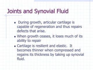 Joints and Synovial Fluid
 During growth, articular cartilage is
capable of regeneration and thus repairs
defects that arise.
 When growth ceases, it loses much of its
ability to repair
 Cartilage is resilient and elastic. It
becomes thinner when compressed and
regains its thickness by taking up synovial
fluid.
 