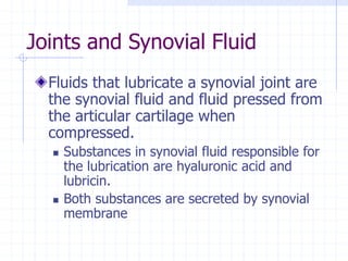 Joints and Synovial Fluid
Fluids that lubricate a synovial joint are
the synovial fluid and fluid pressed from
the articular cartilage when
compressed.
 Substances in synovial fluid responsible for
the lubrication are hyaluronic acid and
lubricin.
 Both substances are secreted by synovial
membrane
 
