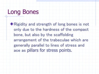 Long Bones
Rigidity and strength of long bones is not
only due to the hardness of the compact
bone, but also by the scaffolding
arrangement of the trabeculae which are
generally parallel to lines of stress and
ace as pillars for stress points.
 