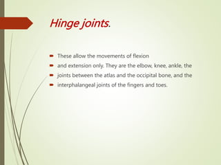Hinge joints.
 These allow the movements of flexion
 and extension only. They are the elbow, knee, ankle, the
 joints between the atlas and the occipital bone, and the
 interphalangeal joints of the fingers and toes.
 