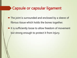 Capsule or capsular ligament
 The joint is surrounded and enclosed by a sleeve of
fibrous tissue which holds the bones together.
 It is sufficiently loose to allow freedom of movement
but strong enough to protect it from injury.
 