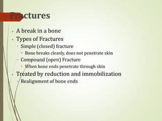 ⦁ A break in a bone
⦁ Types of Fractures
◦ Simple (closed) fracture
🞄 Bone breaks cleanly, does not penetrate skin
◦ Compound (open) Fracture
🞄 When bone ends penetrate through skin
⦁ Treated by reduction and immobilization
◦ Realignment of bone ends
 