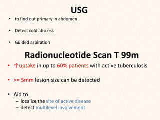 USG
• to find out primary in abdomen
• Detect cold abscess
• Guided aspiration
Radionucleotide Scan T 99m
• ↑uptake in up to 60% patients with active tuberculosis
• >= 5mm lesion size can be detected
• Aid to
– localize the site of active disease
– detect multilevel involvement
 