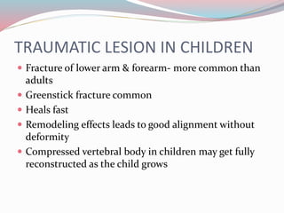 TRAUMATIC LESION IN CHILDREN
 Fracture of lower arm & forearm- more common than
adults
 Greenstick fracture common
 Heals fast
 Remodeling effects leads to good alignment without
deformity
 Compressed vertebral body in children may get fully
reconstructed as the child grows
 