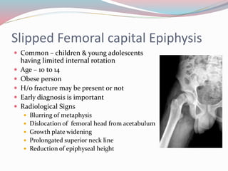 Slipped Femoral capital Epiphysis
 Common – children & young adolescents
having limited internal rotation
 Age – 10 to 14
 Obese person
 H/o fracture may be present or not
 Early diagnosis is important
 Radiological Signs
 Blurring of metaphysis
 Dislocation of femoral head from acetabulum
 Growth plate widening
 Prolongated superior neck line
 Reduction of epiphyseal height
 