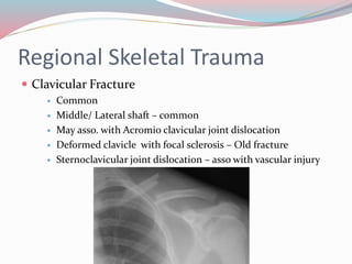 Regional Skeletal Trauma
 Clavicular Fracture
 Common
 Middle/ Lateral shaft – common
 May asso. with Acromio clavicular joint dislocation
 Deformed clavicle with focal sclerosis – Old fracture
 Sternoclavicular joint dislocation – asso with vascular injury
 