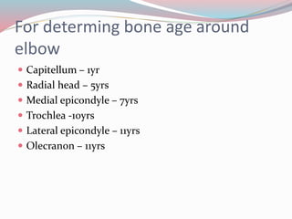 For determing bone age around
elbow
 Capitellum – 1yr
 Radial head – 5yrs
 Medial epicondyle – 7yrs
 Trochlea -10yrs
 Lateral epicondyle – 11yrs
 Olecranon – 11yrs
 