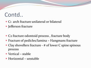 Contd..
 C1 arch fracture unilateral or bilateral
 Jefferson fracture
 C2 fracture odontoid process , fracture body
 Fracture of pedicles/lamina – Hangmans fracture
 Clay shovellers fracture - # of lower C spine spinous
process
 Vertical – stable
 Horizontal – unstable
 