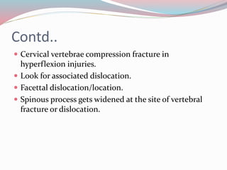 Contd..
 Cervical vertebrae compression fracture in
hyperflexion injuries.
 Look for associated dislocation.
 Facettal dislocation/location.
 Spinous process gets widened at the site of vertebral
fracture or dislocation.
 