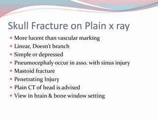 Skull Fracture on Plain x ray
 More lucent than vascular marking
 Linear, Doesn’t branch
 Simple or depressed
 Pneumocephaly occur in asso. with sinus injury
 Mastoid fracture
 Penetrating Injury
 Plain CT of head is advised
 View in brain & bone window setting
 