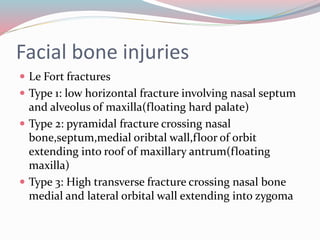 Facial bone injuries
 Le Fort fractures
 Type 1: low horizontal fracture involving nasal septum
and alveolus of maxilla(floating hard palate)
 Type 2: pyramidal fracture crossing nasal
bone,septum,medial oribtal wall,floor of orbit
extending into roof of maxillary antrum(floating
maxilla)
 Type 3: High transverse fracture crossing nasal bone
medial and lateral orbital wall extending into zygoma
 