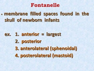 Fontanelle
=   membrane filled spaces found in the
    skull of newborn infants

    ex. 1. anterior = largest
        2. posterior
        3. anterolateral (sphenoidal)
        4. posterolateral (mastoid)
 