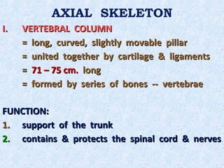 AXIAL SKELETON
I.   VERTEBRAL COLUMN
     = long, curved, slightly movable pillar
     = united together by cartilage & ligaments
     = 71 – 75 cm. long
     = formed by series of bones -- vertebrae

FUNCTION:
1. support of the trunk
2. contains & protects the spinal cord & nerves
 