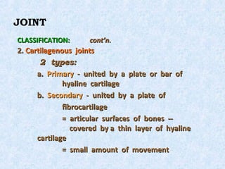 JOINT
CLASSIFICATION:      cont’n.
2. Cartilagenous joints
       2 types:
      a. Primary - united by a plate or bar of
              hyaline cartilage
      b. Secondary - united by a plate of
              fibrocartilage
              = articular surfaces of bones --
                 covered by a thin layer of hyaline
      cartilage
              = small amount of movement
 