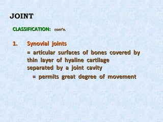 JOINT
CLASSIFICATION:   cont’n.


1.   Synovial joints
     = articular surfaces of bones covered by
     thin layer of hyaline cartilage
     separated by a joint cavity
       = permits great degree of movement
 