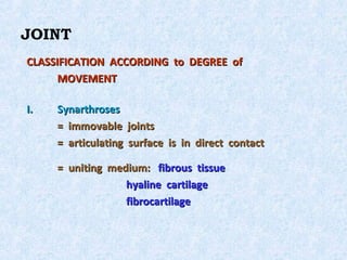JOINT
CLASSIFICATION ACCORDING to DEGREE of
      MOVEMENT

I.   Synarthroses
     = immovable joints
     = articulating surface is in direct contact

     = uniting medium: fibrous tissue
                  hyaline cartilage
                  fibrocartilage
 