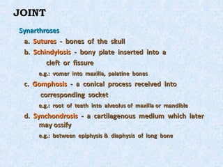 JOINT
Synarthroses
 a. Sutures - bones of the skull
 b. Schindylosis - bony plate inserted into a
        cleft or fissure
      e.g.: vomer into maxilla, palatine bones
 c. Gomphosis - a conical process received into
      corresponding socket
      e.g.: root of teeth into alveolus of maxilla or mandible
 d. Synchondrosis - a cartilagenous medium which later
      may ossify
      e.g.: between epiphysis & diaphysis of long bone
 