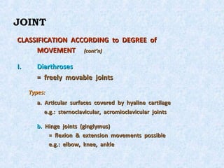 JOINT
CLASSIFICATION ACCORDING to DEGREE of
      MOVEMENT (cont’n)

I.      Diarthroses
        = freely movable joints
     Types:
        a. Articular surfaces covered by hyaline cartilage
           e.g.: sternoclavicular, acromioclavicular joints

        b. Hinge joints (ginglymus)
            = flexion & extension movements possible
            e.g.: elbow, knee, ankle
 