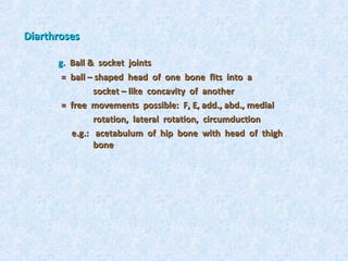 Diarthroses

      g. Ball & socket joints
       = ball – shaped head of one bone fits into a
               socket – like concavity of another
       = free movements possible: F, E, add., abd., medial
               rotation, lateral rotation, circumduction
         e.g.: acetabulum of hip bone with head of thigh
               bone
 