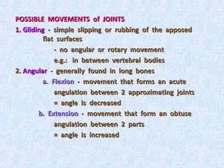 POSSIBLE MOVEMENTS of JOINTS
1. Gliding - simple slipping or rubbing of the apposed
         flat surfaces
             - no angular or rotary movement
             e.g.: in between vertebral bodies
2. Angular - generally found in long bones
         a. Flexion - movement that forms an acute
             angulation between 2 approximating joints
             = angle is decreased
        b. Extension - movement that form an obtuse
             angulation between 2 parts
             = angle is increased
 