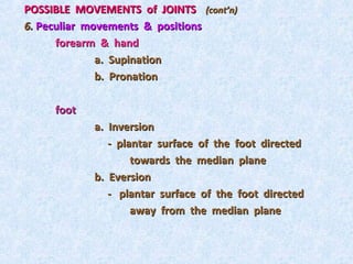 POSSIBLE MOVEMENTS of JOINTS (cont’n)
6. Peculiar movements & positions
      forearm & hand
              a. Supination
              b. Pronation

     foot
            a. Inversion
               - plantar surface of the foot directed
                    towards the median plane
            b. Eversion
               - plantar surface of the foot directed
                    away from the median plane
 