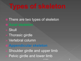  There are two types of skeleton
 Axial skeleton
 Skull
 Thorasic girdle
 Vertebral column
 Appendicular skeleton
 Shoulder girdle and upper limb
 Pelvic girdle and lower limb
3/17/2018 4
 
