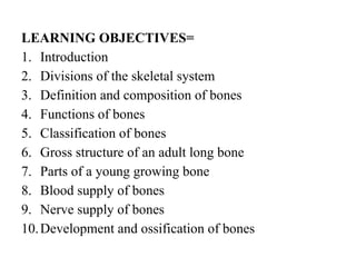 LEARNING OBJECTIVES=
1. Introduction
2. Divisions of the skeletal system
3. Definition and composition of bones
4. Functions of bones
5. Classification of bones
6. Gross structure of an adult long bone
7. Parts of a young growing bone
8. Blood supply of bones
9. Nerve supply of bones
10.Development and ossification of bones
 