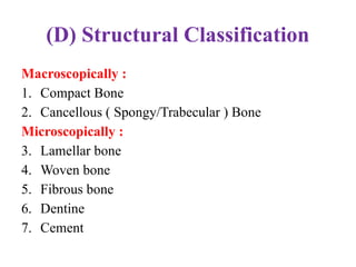 (D) Structural Classification
Macroscopically :
1. Compact Bone
2. Cancellous ( Spongy/Trabecular ) Bone
Microscopically :
3. Lamellar bone
4. Woven bone
5. Fibrous bone
6. Dentine
7. Cement
 