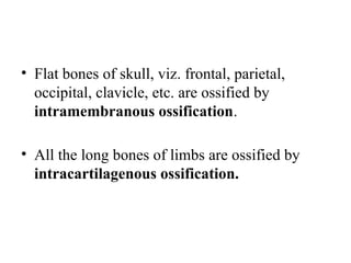 • Flat bones of skull, viz. frontal, parietal,
occipital, clavicle, etc. are ossified by
intramembranous ossification.
• All the long bones of limbs are ossified by
intracartilagenous ossification.
 
